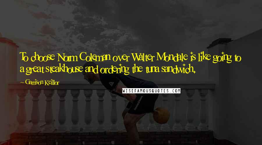 Garrison Keillor Quotes: To choose Norm Coleman over Walter Mondale is like going to a great steakhouse and ordering the tuna sandwich.