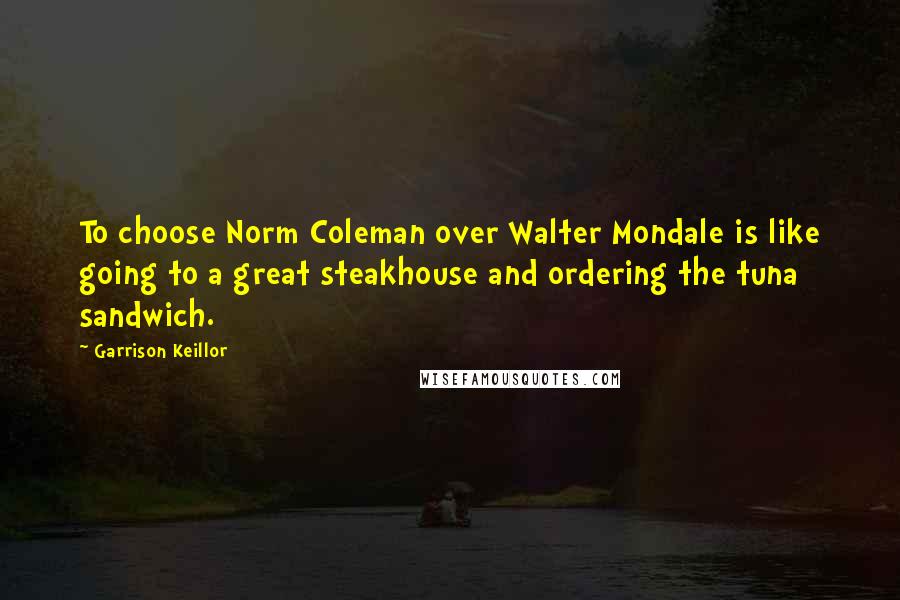 Garrison Keillor Quotes: To choose Norm Coleman over Walter Mondale is like going to a great steakhouse and ordering the tuna sandwich.