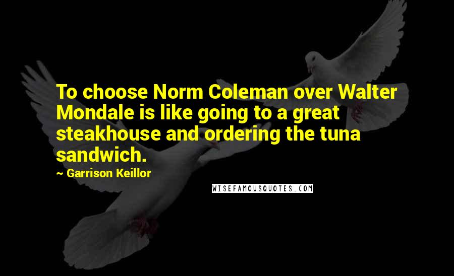 Garrison Keillor Quotes: To choose Norm Coleman over Walter Mondale is like going to a great steakhouse and ordering the tuna sandwich.