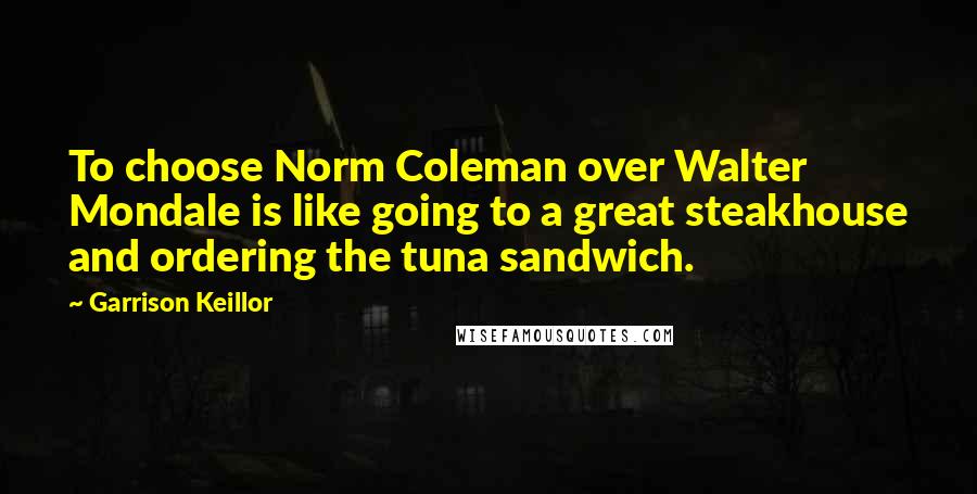 Garrison Keillor Quotes: To choose Norm Coleman over Walter Mondale is like going to a great steakhouse and ordering the tuna sandwich.