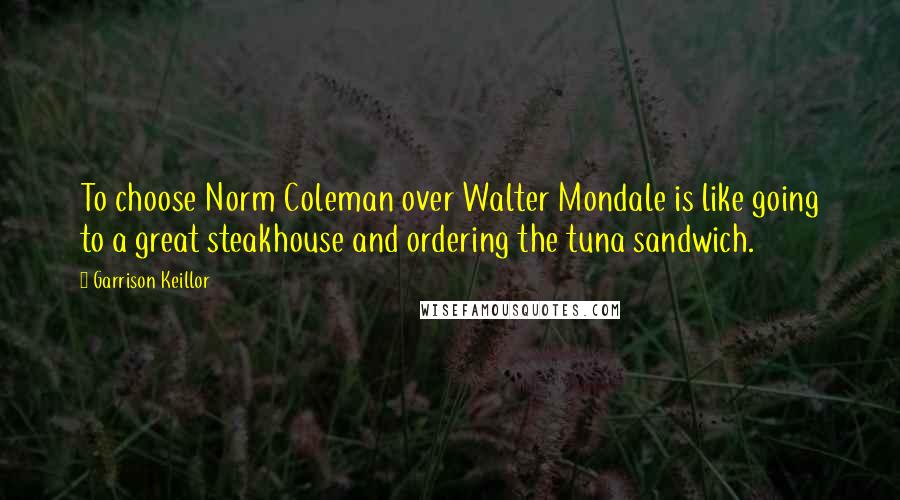 Garrison Keillor Quotes: To choose Norm Coleman over Walter Mondale is like going to a great steakhouse and ordering the tuna sandwich.