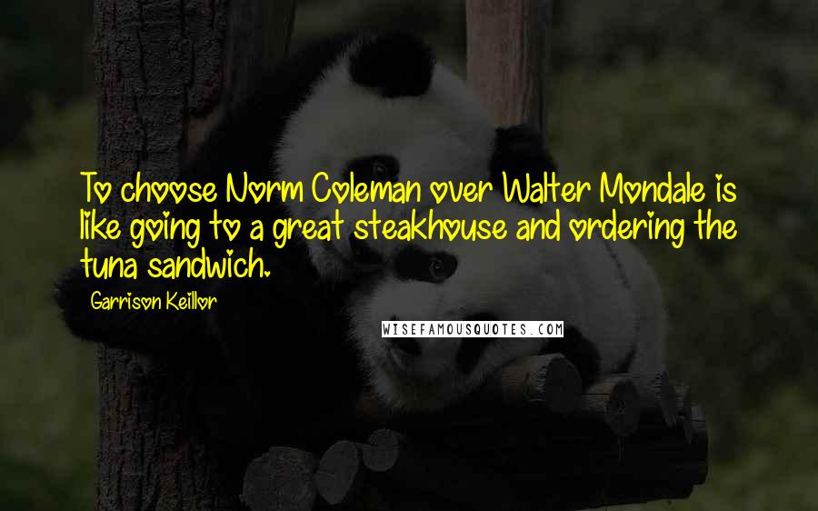 Garrison Keillor Quotes: To choose Norm Coleman over Walter Mondale is like going to a great steakhouse and ordering the tuna sandwich.