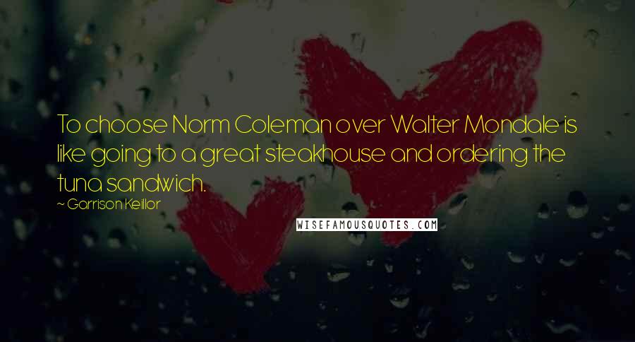 Garrison Keillor Quotes: To choose Norm Coleman over Walter Mondale is like going to a great steakhouse and ordering the tuna sandwich.