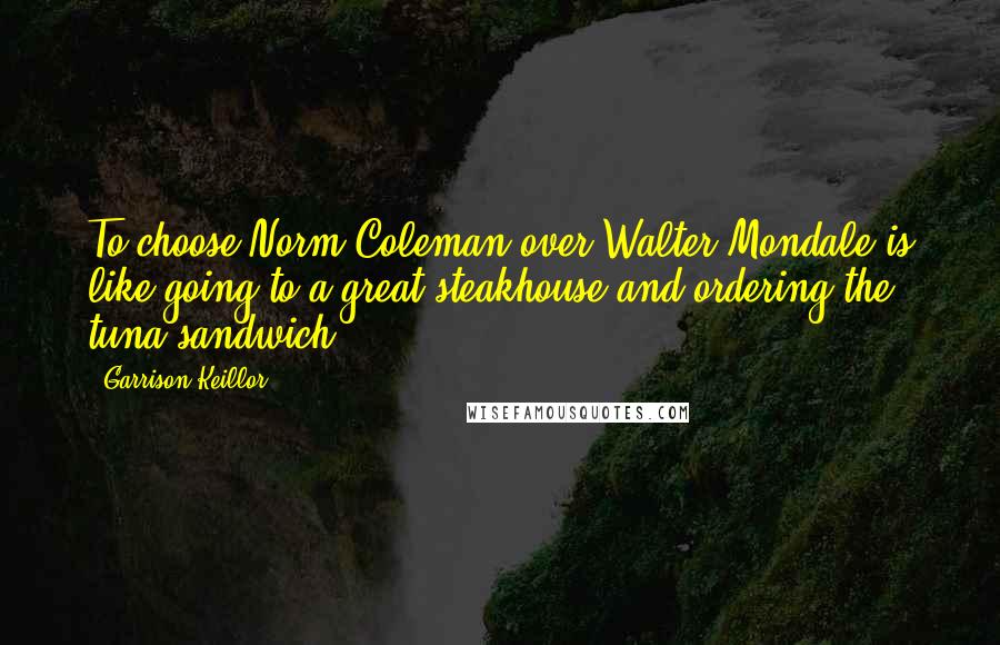 Garrison Keillor Quotes: To choose Norm Coleman over Walter Mondale is like going to a great steakhouse and ordering the tuna sandwich.