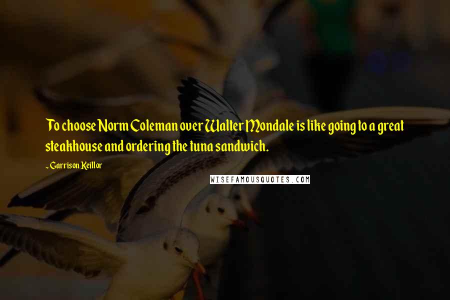 Garrison Keillor Quotes: To choose Norm Coleman over Walter Mondale is like going to a great steakhouse and ordering the tuna sandwich.