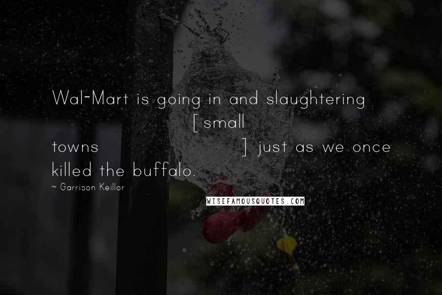 Garrison Keillor Quotes: Wal-Mart is going in and slaughtering [small towns] just as we once killed the buffalo.