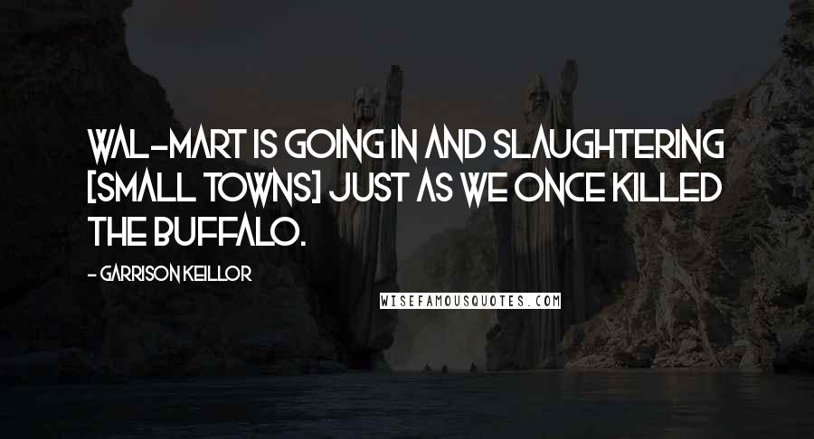 Garrison Keillor Quotes: Wal-Mart is going in and slaughtering [small towns] just as we once killed the buffalo.