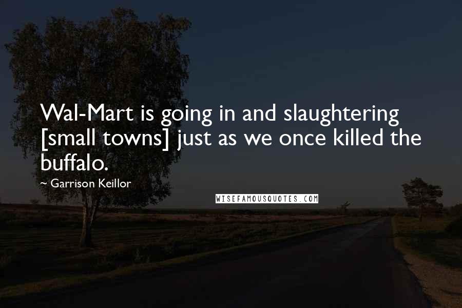 Garrison Keillor Quotes: Wal-Mart is going in and slaughtering [small towns] just as we once killed the buffalo.