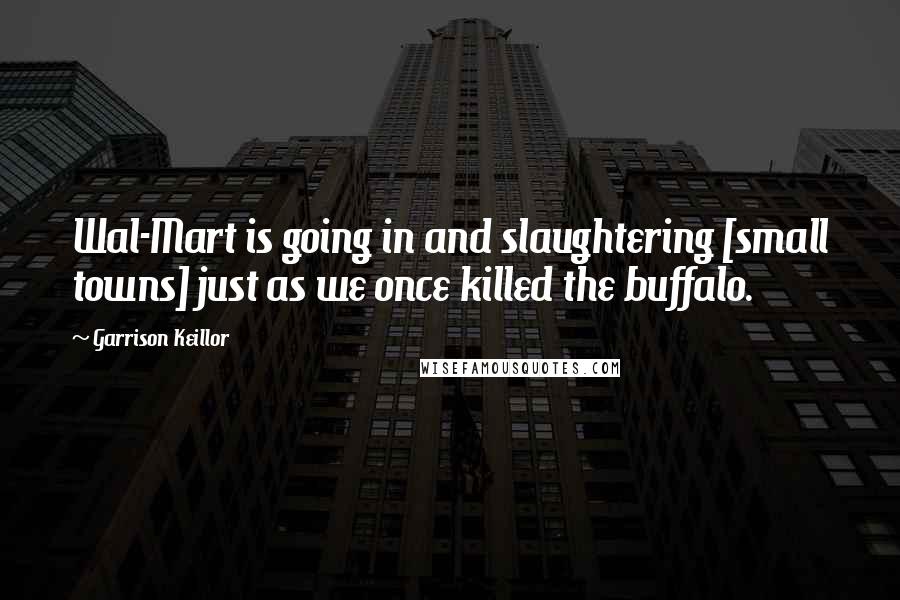 Garrison Keillor Quotes: Wal-Mart is going in and slaughtering [small towns] just as we once killed the buffalo.