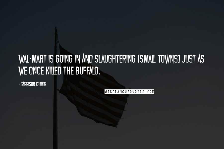 Garrison Keillor Quotes: Wal-Mart is going in and slaughtering [small towns] just as we once killed the buffalo.