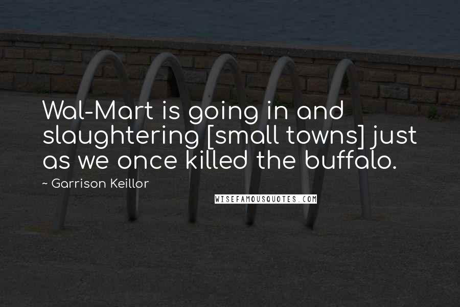 Garrison Keillor Quotes: Wal-Mart is going in and slaughtering [small towns] just as we once killed the buffalo.