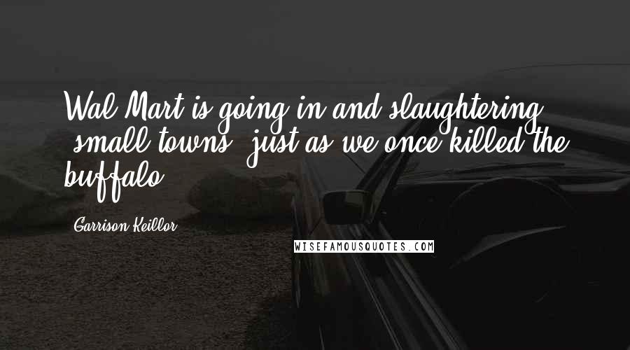 Garrison Keillor Quotes: Wal-Mart is going in and slaughtering [small towns] just as we once killed the buffalo.