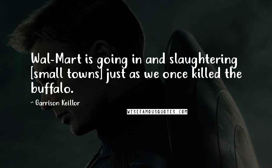 Garrison Keillor Quotes: Wal-Mart is going in and slaughtering [small towns] just as we once killed the buffalo.