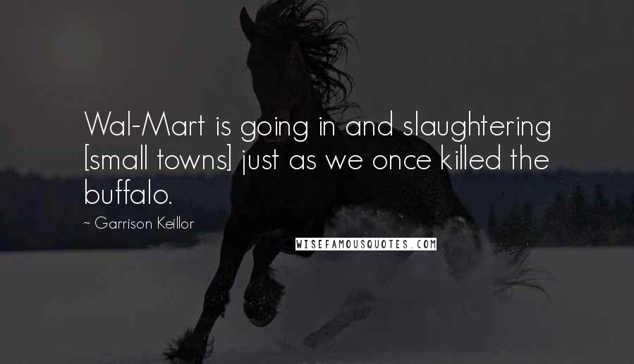 Garrison Keillor Quotes: Wal-Mart is going in and slaughtering [small towns] just as we once killed the buffalo.