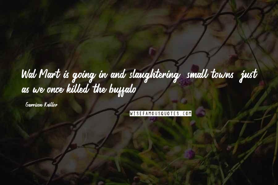 Garrison Keillor Quotes: Wal-Mart is going in and slaughtering [small towns] just as we once killed the buffalo.