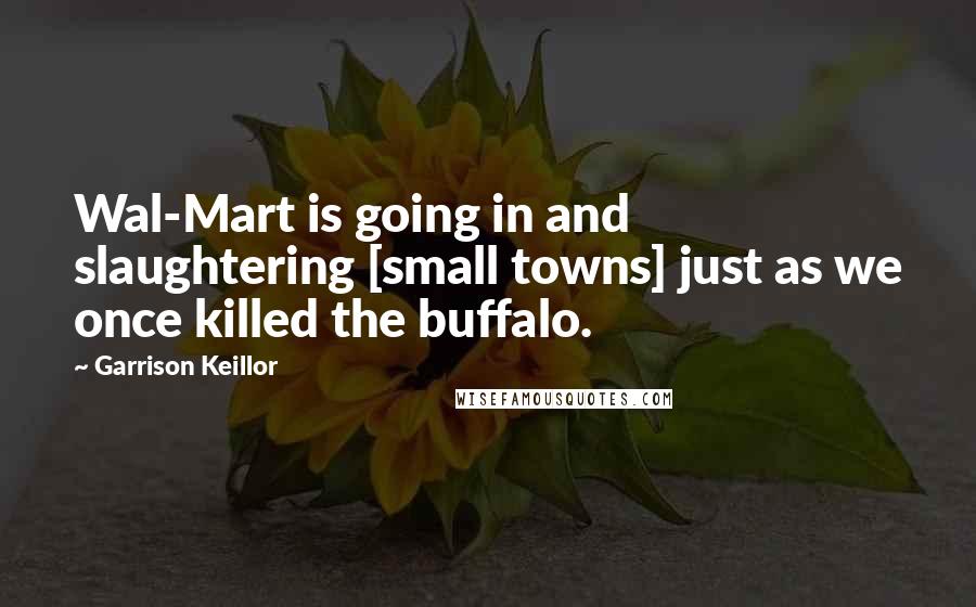 Garrison Keillor Quotes: Wal-Mart is going in and slaughtering [small towns] just as we once killed the buffalo.