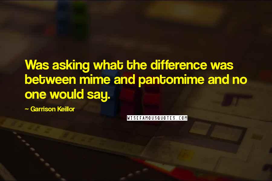 Garrison Keillor Quotes: Was asking what the difference was between mime and pantomime and no one would say.