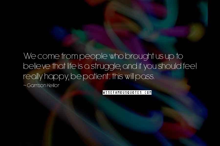 Garrison Keillor Quotes: We come from people who brought us up to believe that life is a struggle, and if you should feel really happy, be patient: this will pass.