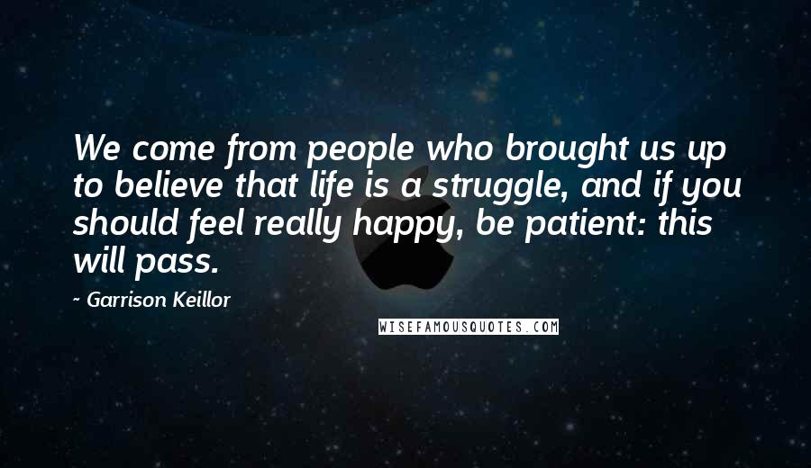 Garrison Keillor Quotes: We come from people who brought us up to believe that life is a struggle, and if you should feel really happy, be patient: this will pass.
