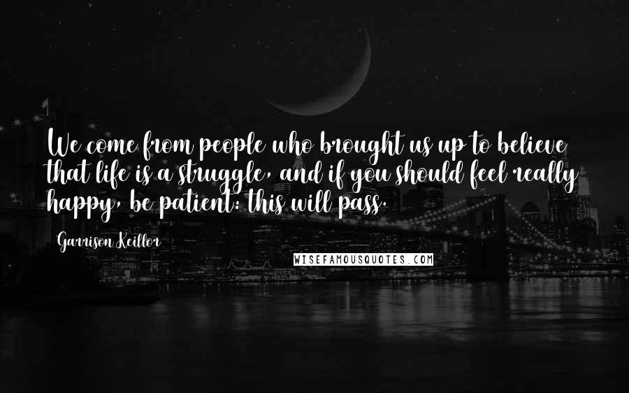 Garrison Keillor Quotes: We come from people who brought us up to believe that life is a struggle, and if you should feel really happy, be patient: this will pass.