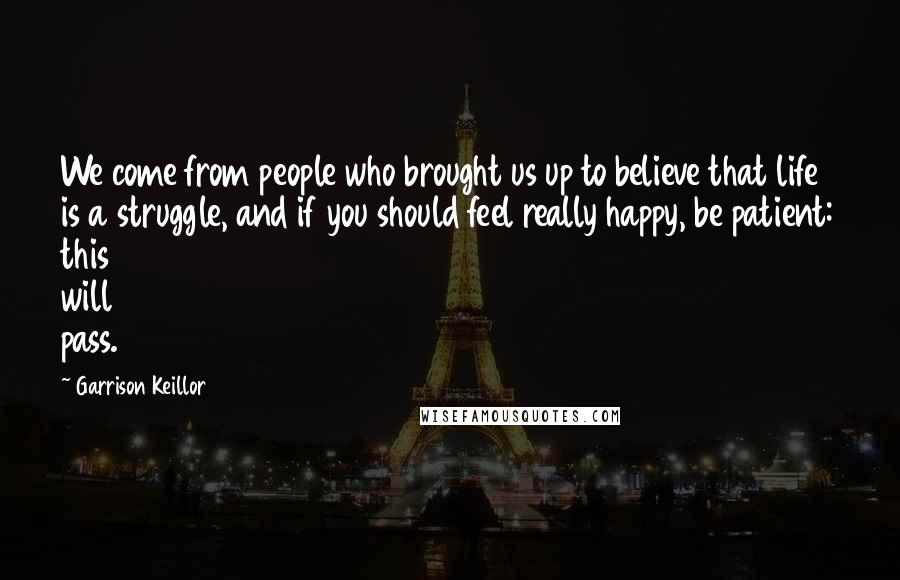 Garrison Keillor Quotes: We come from people who brought us up to believe that life is a struggle, and if you should feel really happy, be patient: this will pass.