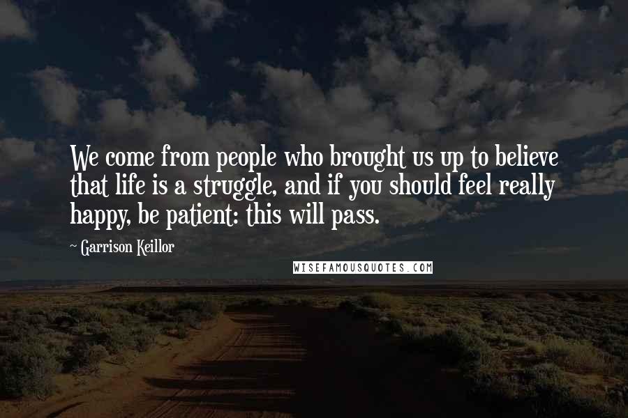 Garrison Keillor Quotes: We come from people who brought us up to believe that life is a struggle, and if you should feel really happy, be patient: this will pass.