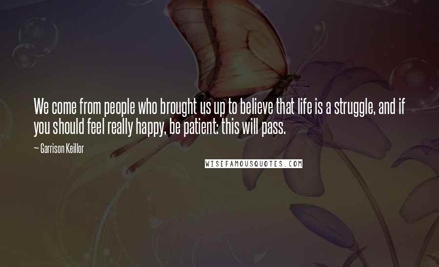 Garrison Keillor Quotes: We come from people who brought us up to believe that life is a struggle, and if you should feel really happy, be patient: this will pass.