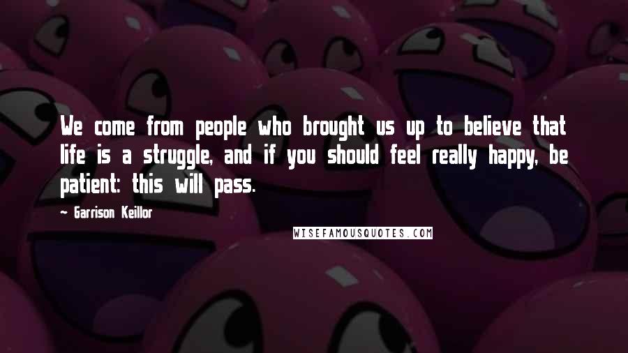 Garrison Keillor Quotes: We come from people who brought us up to believe that life is a struggle, and if you should feel really happy, be patient: this will pass.