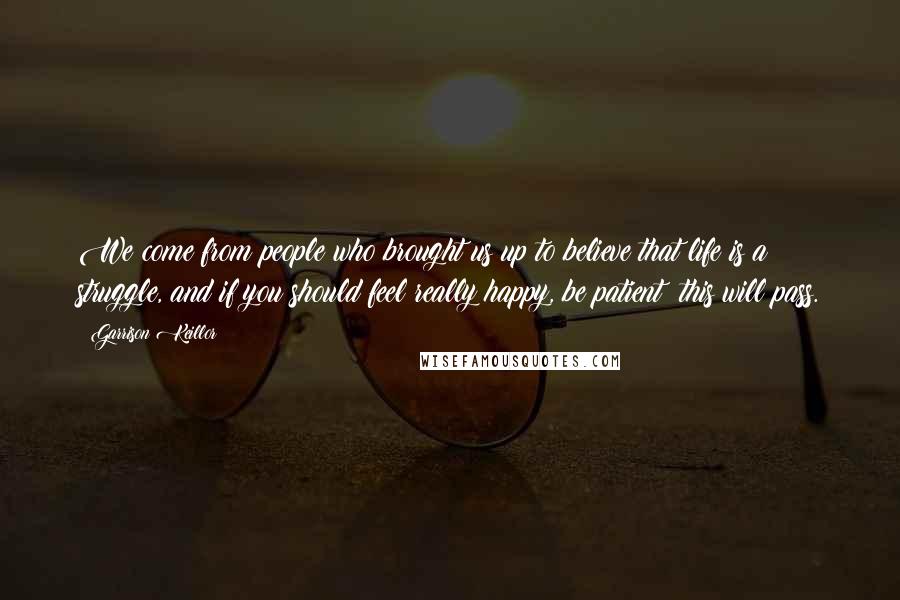 Garrison Keillor Quotes: We come from people who brought us up to believe that life is a struggle, and if you should feel really happy, be patient: this will pass.