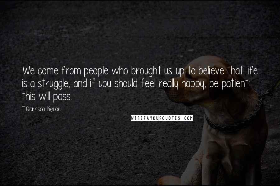 Garrison Keillor Quotes: We come from people who brought us up to believe that life is a struggle, and if you should feel really happy, be patient: this will pass.