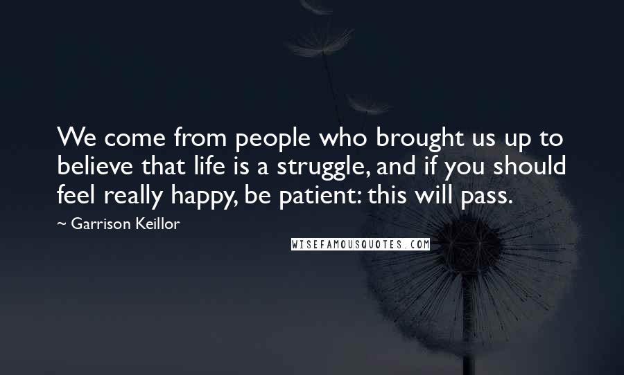 Garrison Keillor Quotes: We come from people who brought us up to believe that life is a struggle, and if you should feel really happy, be patient: this will pass.