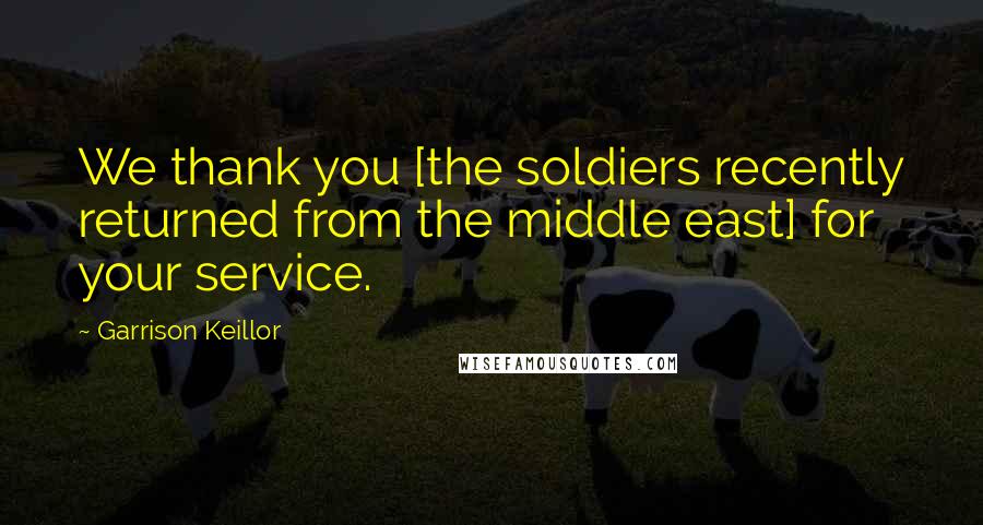 Garrison Keillor Quotes: We thank you [the soldiers recently returned from the middle east] for your service.