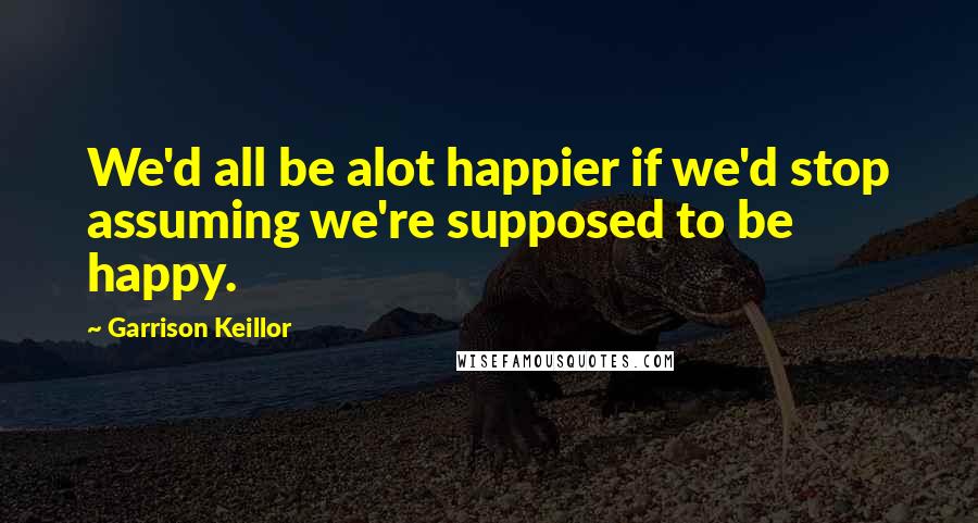 Garrison Keillor Quotes: We'd all be alot happier if we'd stop assuming we're supposed to be happy.