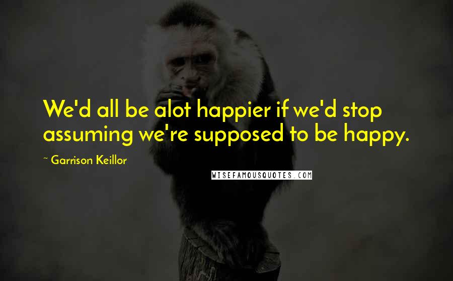 Garrison Keillor Quotes: We'd all be alot happier if we'd stop assuming we're supposed to be happy.