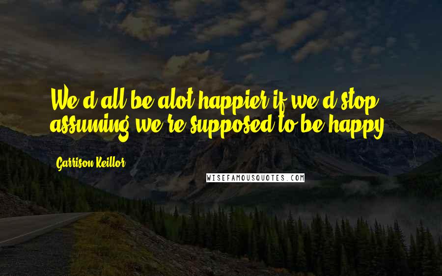 Garrison Keillor Quotes: We'd all be alot happier if we'd stop assuming we're supposed to be happy.