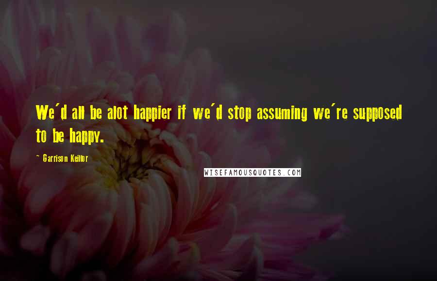 Garrison Keillor Quotes: We'd all be alot happier if we'd stop assuming we're supposed to be happy.