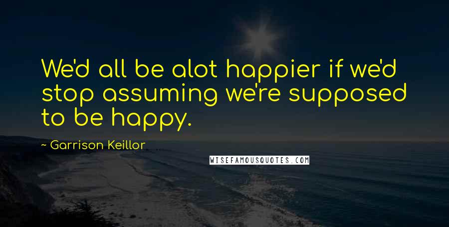 Garrison Keillor Quotes: We'd all be alot happier if we'd stop assuming we're supposed to be happy.