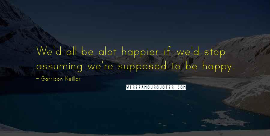 Garrison Keillor Quotes: We'd all be alot happier if we'd stop assuming we're supposed to be happy.