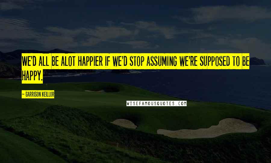 Garrison Keillor Quotes: We'd all be alot happier if we'd stop assuming we're supposed to be happy.