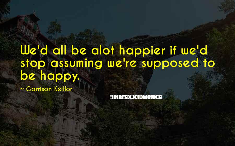 Garrison Keillor Quotes: We'd all be alot happier if we'd stop assuming we're supposed to be happy.