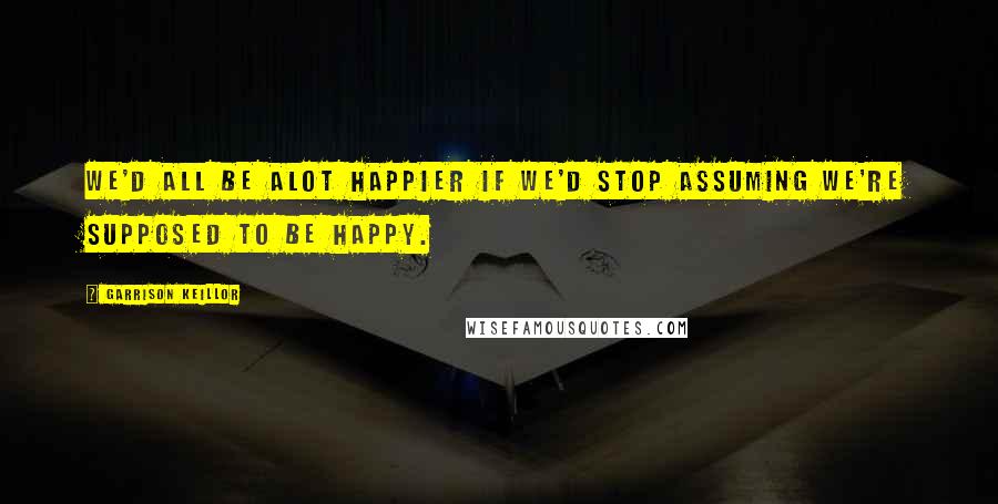 Garrison Keillor Quotes: We'd all be alot happier if we'd stop assuming we're supposed to be happy.