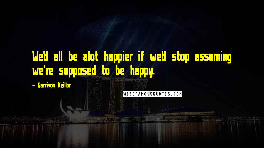 Garrison Keillor Quotes: We'd all be alot happier if we'd stop assuming we're supposed to be happy.