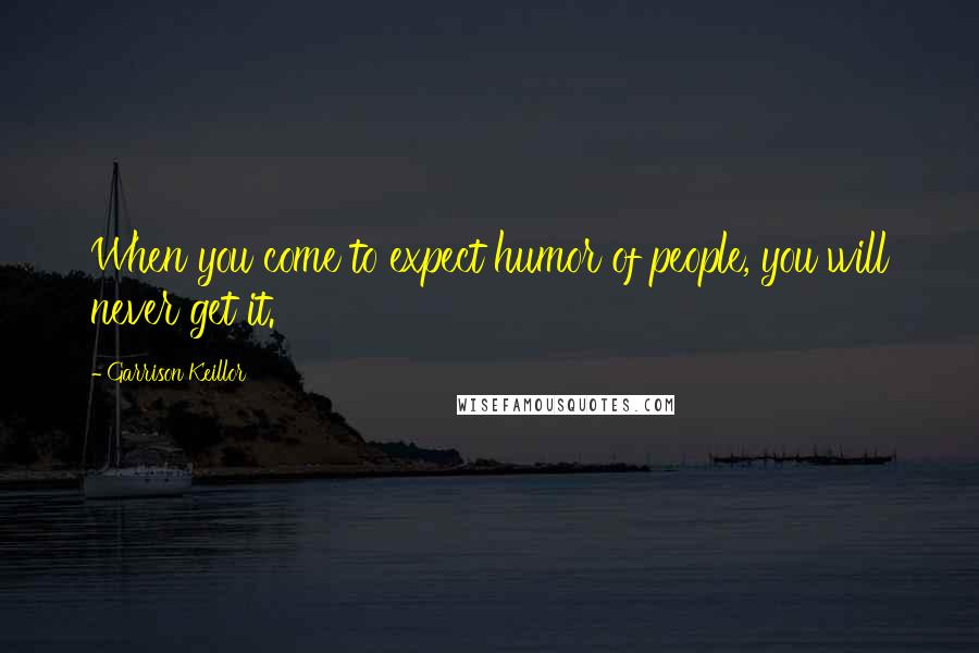 Garrison Keillor Quotes: When you come to expect humor of people, you will never get it.