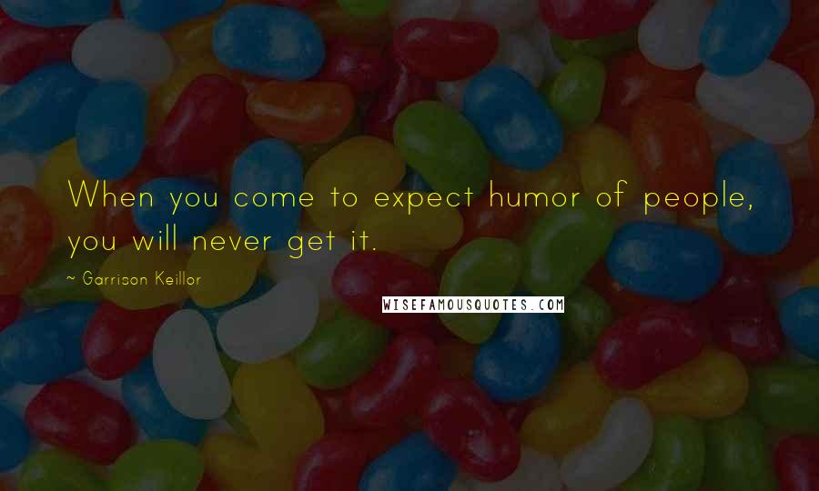 Garrison Keillor Quotes: When you come to expect humor of people, you will never get it.