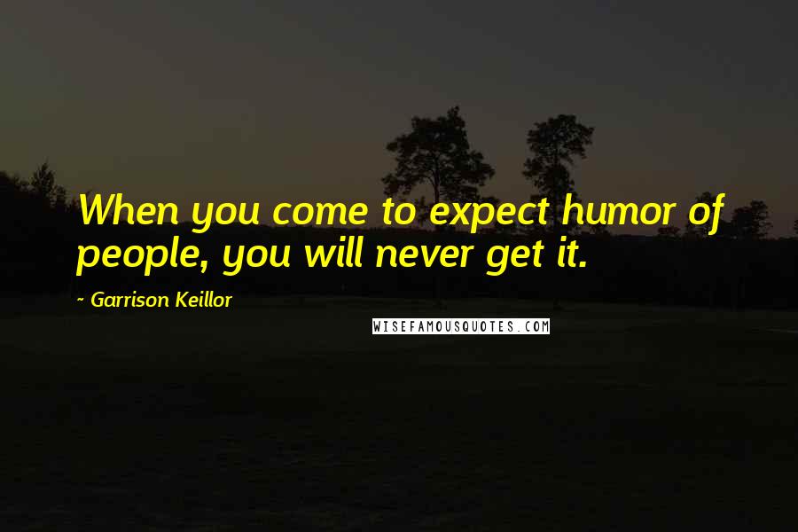 Garrison Keillor Quotes: When you come to expect humor of people, you will never get it.