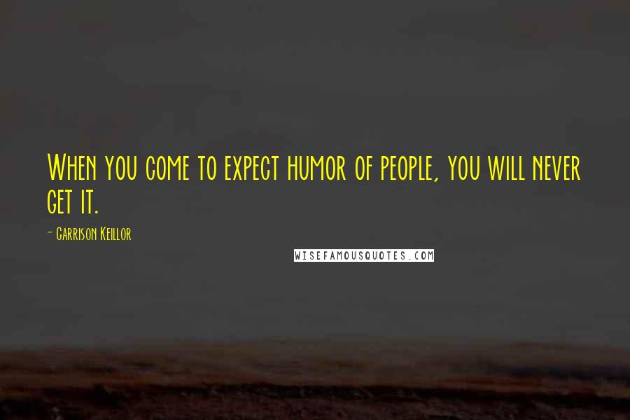 Garrison Keillor Quotes: When you come to expect humor of people, you will never get it.