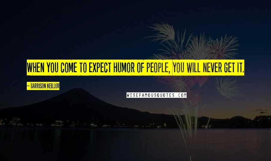 Garrison Keillor Quotes: When you come to expect humor of people, you will never get it.