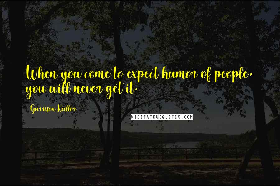 Garrison Keillor Quotes: When you come to expect humor of people, you will never get it.