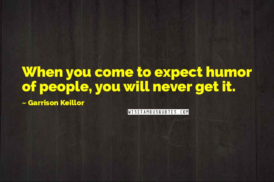 Garrison Keillor Quotes: When you come to expect humor of people, you will never get it.