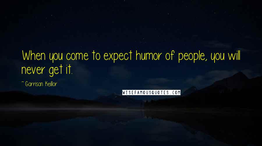 Garrison Keillor Quotes: When you come to expect humor of people, you will never get it.